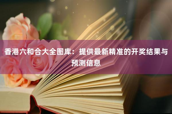 香港六和合大全图库：提供最新精准的开奖结果与预测信息